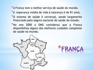 *FRANÇA
*A França tem o melhor serviço de saúde do mundo.
*A esperança média de vida à nascença é de 81 anos.
*O sistema de saúde é universal, sendo largamente
financiado pelo seguro nacional de saúde do estado.
*No ano 2000 a OMS considerou que a França
disponibiliza alguns dos melhores cuidados completos
de saúde no mundo.
 