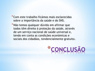 *CONCLUSÃO
*Com este trabalho ficámos mais esclarecidas
sobre a importância da saúde e do SNS.
*Não temos qualquer dúvida em afirmar que
todos têm direito à proteção da saúde, através
de um serviço nacional de saúde universal e,
tendo em conta as condições económicas e
sociais dos cidadãos, tendencialmente gratuito.
 