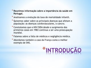 *INTRODUÇÃO
*Reunimos informação sobre a importância da saúde em
Portugal.
*Analisamos a evolução da taxa de mortalidade infantil.
*Quisemos saber sobre as principais doenças que afetam a
população: as doenças cardiovasculares, o cancro.
*Constatamos que o HIV/SIDA desde o surgimento dos
primeiros casos em 1983 continua a ser uma preocupação
mundial.
*Falamos sobre a falta de médicos e negligência médica.
*Abordamos também o caso da França como o melhor
exemplo de SNS.
 