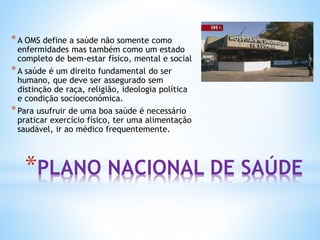 *PLANO NACIONAL DE SAÚDE
*A OMS define a saúde não somente como
enfermidades mas também como um estado
completo de bem-estar físico, mental e social
*A saúde é um direito fundamental do ser
humano, que deve ser assegurado sem
distinção de raça, religião, ideologia política
e condição socioeconómica.
*Para usufruir de uma boa saúde é necessário
praticar exercício físico, ter uma alimentação
saudável, ir ao médico frequentemente.
 
