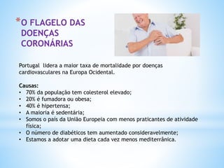 *O FLAGELO DAS
DOENÇAS
CORONÁRIAS
Portugal lidera a maior taxa de mortalidade por doenças
cardiovasculares na Europa Ocidental.
Causas:
• 70% da população tem colesterol elevado;
• 20% é fumadora ou obesa;
• 40% é hipertensa;
• A maioria é sedentária;
• Somos o país da União Europeia com menos praticantes de atividade
física;
• O número de diabéticos tem aumentado consideravelmente;
• Estamos a adotar uma dieta cada vez menos mediterrânica.
 