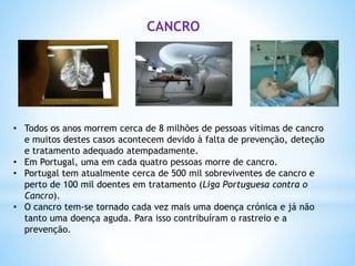• Todos os anos morrem cerca de 8 milhões de pessoas vítimas de cancro
e muitos destes casos acontecem devido à falta de prevenção, deteção
e tratamento adequado atempadamente.
• Em Portugal, uma em cada quatro pessoas morre de cancro.
• Portugal tem atualmente cerca de 500 mil sobreviventes de cancro e
perto de 100 mil doentes em tratamento (Liga Portuguesa contra o
Cancro).
• O cancro tem-se tornado cada vez mais uma doença crónica e já não
tanto uma doença aguda. Para isso contribuíram o rastreio e a
prevenção.
CANCRO
 
