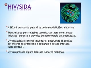 *HIV/SIDA
*A SIDA é provocada pelo vírus de imunodeficiência humana.
*Transmite-se por: relações sexuais, contacto com sangue
infetado, durante a gravidez ou parto e pela amamentação.
*O vírus ataca o sistema imunitário destruindo as células
defensoras do organismo e deixando a pessoa infetada
(seropositiva).
*O vírus provoca alguns tipos de tumores malignos.
 