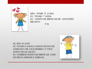 MEU NOME É LUMA.
             EU TENHO 7 ANOS.
             EU GOSTO DE BRINCAR DE LENCINHO
             BRANCO.
                        2º B




EU SOU FLAVIO
EU TENHO 8 ANOS E GOSTO MUITO DE
ANIMAIS E DE CHACHORRO. E VOCE
GOSTA DE KE (QUE)?
EU TAMBÉM GOSTO DE BRINCAR COM
OS MEUS AMIGOS E AMIGAS.
 