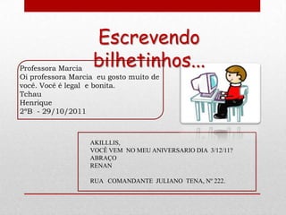 Escrevendo
Professora Marcia
                   bilhetinhos...
Oi professora Marcia eu gosto muito de
você. Você é legal e bonita.
Tchau
Henrique
2ºB - 29/10/2011



                   AKILLLIS,
                   VOCÊ VEM NO MEU ANIVERSARIO DIA 3/12/11?
                   ABRAÇO
                   RENAN

                   RUA COMANDANTE JULIANO TENA, Nº 222.
 