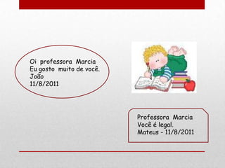 Oi professora Marcia
Eu gosto muito de você.
João
11/8/2011




                          Professora Marcia
                          Você é legal.
                          Mateus - 11/8/2011
 