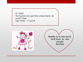 Oi André
Você gostaria de jogar bola comigo depois da
escola? tchau.
João Cleber – 2º Ano B




                                     Mamãe eu te amo muito.
                                      Você mora no meu
                                           coração.
                                           Karolyne
 
