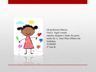 OI professora Marcia.
Você é legal e muito
esperta, elegante e linda. Eu gosto
muito de vc. Suas filias (filhas) são
lindinhas.
YASMIN
2º Ano B
 