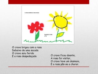 O cravo brigou com a rosa
Debaixo de uma sacada
O cravo saiu ferido
E a rosa despedaçada        O cravo ficou doente,
                            A rosa foi visitar,
                            O cravo teve um desmaio,
                            E a rosa pôs-se a chorar.
 