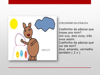 COELHINHO DA PÁSCOA

Coelhinho da páscoa que
trazes pra mim?
Um ovo, dois ovos, três
ovos assim.
Coelhinho da páscoa que
cor ele tem?
Azul, amarelo, vermelho
também ( 2 x )
 