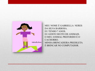 MEU NOME É GABRIELLA NERES
DA SILVA BARBOSA.
EU TENHO 7 ANOS.
EU GOSTO MUITO DE ANIMAIS.
O MEU ANIMAL PREFERIDO É O
CACHORRO.
MINHA BRINCADEIRA PREDILETA
É BRINCAR NO COMPUTADOR.
 