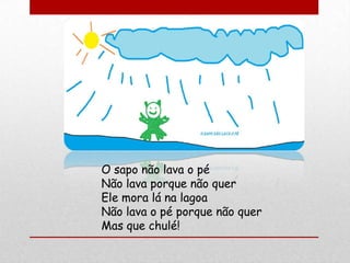 O sapo não lava o pé
Não lava porque não quer
Ele mora lá na lagoa
Não lava o pé porque não quer
Mas que chulé!
 