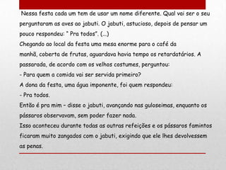Nessa festa cada um tem de usar um nome diferente. Qual vai ser o seu
perguntaram as aves ao jabuti. O jabuti, astucioso, depois de pensar um
pouco respondeu: “ Pra todos”. (...)
Chegando ao local da festa uma mesa enorme para o café da
manhã, coberta de frutas, aguardava havia tempo os retardatários. A
passarada, de acordo com os velhos costumes, perguntou:
- Para quem a comida vai ser servida primeiro?
A dona da festa, uma água imponente, foi quem respondeu:
- Pra todos.
Então é pra mim – disse o jabuti, avançando nas guloseimas, enquanto os
pássaros observavam, sem poder fazer nada.
Isso aconteceu durante todas as outras refeições e os pássaros famintos
ficaram muito zangados com o jabuti, exigindo que ele lhes devolvessem
as penas.
 
