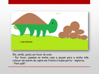 Ele, então, pediu um favor às aves:
- Por favor, passem na minha casa e peçam para a minha mãe
colocar um monte de capim em frente à nossa porta – implorou.
- Para quê?
 