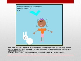 ERA UMA VEZ UMA MENINA MUITO BONITA. O VIZINHO DELA ERA UM COELHINHO
MUITO BRANCO E ELE QUERIA TER UMA FILHINHA LINDA COMO ELA, ENTÃO ELE
SEMPRE PERGUNTAVA:
MENINA BONITA DO LAÇO DE FITA POR QUE VOCÊ É ASSIM TÃO PRETINHA?
 