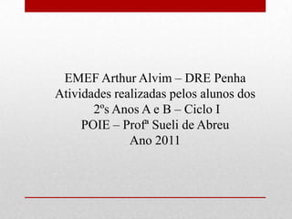 EMEF Arthur Alvim – DRE Penha
Atividades realizadas pelos alunos dos
       2ºs Anos A e B – Ciclo I
     POIE – Profª Sueli de Abreu
              Ano 2011
 