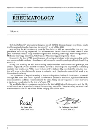 2
Argentine Journal of RheumatologyVol. 33 Nº 2 Supplement 17th
International Congress on Antiphospholipid Antibodies April-June 2022 ISSN 0327-4411 (printed) ISSN 2362-3675 (online)
Argentine Journal of
Argentine Society of Rheumatology
RHEUMATOLOGY
Editorial
On behalf of the 17th
International Congress on aPL (ICAPA), it is our pleasure to welcome you to
the University of Córdoba, Argentina from the 11th
to 14th
of May 2022.
Approaching the 40th
anniversary since the description of APS, we have worked in a very com-
prehensive and exciting programme that will review and debate clinical and basic research, all of
great relevance across a range of medical specialties including Cardiology, Haematology, Internal
Medicine, Neurology, Obstetrics, Pediatrics and Rheumatology among many others.
Research in the field of APS is continuously advancing, providing a better understanding on the
mechanisms of aPL mediated clinical events with the solid aim of improving the life of those living
with APS.
During this meeting, we will be discussing newly described mechanisms and pathways, the
clinical impact of APS and related conditions as well as exploring data on potential and readily
available new treatments. While many lectures will be delivered by experts in the field, this mee-
ting will serve as the platform for young investigators and clinicians to present their work to an
international audience.
This supplement of Argentine Society of Rheumatology Journal offers all the abstracts presented
during ICAPA 2022. For almost 2 years, the COVID-19 pandemic demanded significant efforts to
maintain clinical and basic research around the world. Today, we are very proud to share this work,
a significant contribution to the field of aPL and APS.
We would also like to express our gratitude to the ICAPA 2022 Scientific Committee and the Edi-
torial Committee of Argentine Society of Rheumatology Journal for this outstanding issue and to all
the contributors of what we believe will be a highly educational event.
Dr. Paula Alba
Chair ICAPA 2022
Dr. Guillermo Pons-Estel
Chair ICAPA 2022
 