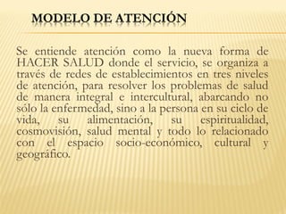 Se entiende atención como la nueva forma de
HACER SALUD donde el servicio, se organiza a
través de redes de establecimientos en tres niveles
de atención, para resolver los problemas de salud
de manera integral e intercultural, abarcando no
sólo la enfermedad, sino a la persona en su ciclo de
vida, su alimentación, su espiritualidad,
cosmovisión, salud mental y todo lo relacionado
con el espacio socio-económico, cultural y
geográfico.
 
