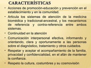 CARACTERÍSTICASCARACTERÍSTICAS
• Acciones de promoción-educación y prevención en el
establecimiento y en la comunidad.
• Articula los sistemas de atención de la medicina
biomédica y tradicional-ancestral, y los mecanismos
de referencia y contra-referencia entre ambos
sistemas.
• Continuidad en la atención
• Comunicación interpersonal efectiva, informando y
orientando, clara y oportunamente a las personas
sobre el diagnóstico, tratamiento y otros cuidados.
• Respetar y aceptar el acompañamiento de la familia,
privacidad y confidencialidad, en el afán de mantener
la confianza.
• Respeto la cultura, costumbres y su cosmovisión
 