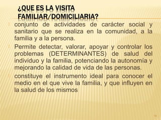  conjunto de actividades de carácter social y
sanitario que se realiza en la comunidad, a la
familia y a la persona.
 Permite detectar, valorar, apoyar y controlar los
problemas (DETERMINANTES) de salud del
individuo y la familia, potenciando la autonomía y
mejorando la calidad de vida de las personas.
 constituye el instrumento ideal para conocer el
medio en el que vive la familia, y que influyen en
la salud de los mismos
18
 