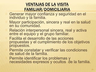  Generar mayor confianza y seguridad en el
individuo y la familia.
 Mayor participación, sincera y real en la salud
en su comunidad.
 Relación interpersonal sincera, real y activa
entre el equipo y el grupo familiar.
 Facilita el desarrollo de las acciones
propuestas y el cumplimiento de los objetivos
propuestos.
 Permite constatar y verificar las condiciones
de salud de la familia.
 Permite identificar los problemas y
necesidades expresos y ocultos de la familia.
20
 
