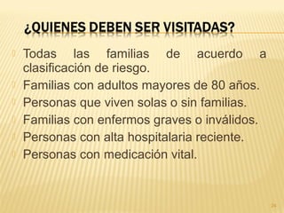  Todas las familias de acuerdo a
clasificación de riesgo.
 Familias con adultos mayores de 80 años.
 Personas que viven solas o sin familias.
 Familias con enfermos graves o inválidos.
 Personas con alta hospitalaria reciente.
 Personas con medicación vital.
24
 