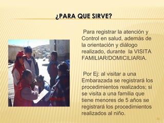 Para registrar la atención y
Control en salud, además de
la orientación y diálogo
realizado, durante la VISITA
FAMILIAR/DOMICILIARIA.
Por Ej: al visitar a una
Embarazada se registrará los
procedimientos realizados; si
se visita a una familia que
tiene menores de 5 años se
registrará los procedimientos
realizados al niño.
33
¿PARA QUE SIRVE?¿PARA QUE SIRVE?
 
