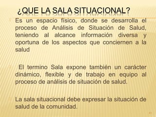  Es un espacio físico, donde se desarrolla el
proceso de Análisis de Situación de Salud,
teniendo al alcance información diversa y
oportuna de los aspectos que conciernen a la
salud
 El termino Sala expone también un carácter
dinámico, flexible y de trabajo en equipo al
proceso de análisis de situación de salud.
 La sala situacional debe expresar la situación de
salud de la comunidad.
41
 