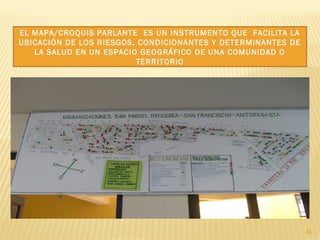 43
EL MAPA/CROQUIS PARLANTE ES UN INSTRUMENTO QUE FACILITA LA
UBICACIÓN DE LOS RIESGOS, CONDICIONANTES Y DETERMINANTES DE
LA SALUD EN UN ESPACIO GEOGRÁFICO DE UNA COMUNIDAD O
TERRITORIO
 