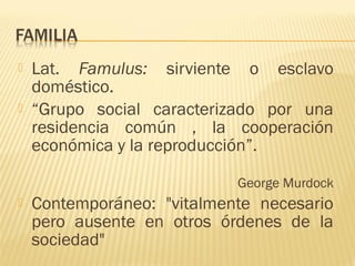  Lat. Famulus: sirviente o esclavo
doméstico.
 “Grupo social caracterizado por una
residencia común , la cooperación
económica y la reproducción”.
George Murdock
 Contemporáneo: "vitalmente necesario
pero ausente en otros órdenes de la
sociedad"
 