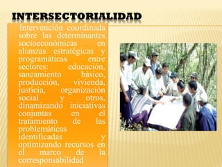Intervención coordinada
sobre las determinantes
socioeconómicas en
alianzas estratégicas y
programáticas entre
sectores: educación,
saneamiento básico,
producción, vivienda,
justicia, organización
social y otros,
dinamizando iniciativas
conjuntas en el
tratamiento de las
problemáticas
identificadas y
optimizando recursos en
el marco de la
corresponsabilidad
 