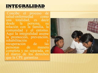 Concibe el proceso de
salud-enfermedad como
una totalidad, es decir
desde la persona, su
relación con la familia, la
comunidad y el entorno.
Aquí la integralidad asume
la promoción, prevención,
rehabilitación y
recuperación de las
personas de manera
completa y no separada, en
el marco de los derechos
que la CPE garantiza
 