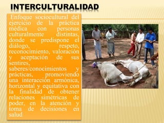Enfoque sociocultural del
ejercicio de la práctica
médica con personas
culturalmente distintas,
donde se predispone el
diálogo, respeto,
reconocimiento, valoración
y aceptación de sus
sentires,
saberes/conocimientos y
prácticas, promoviendo
una interacción armónica,
horizontal y equitativa con
la finalidad de obtener
relaciones simétricas de
poder, en la atención y
toma de decisiones en
salud
 