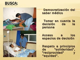 Democratización delDemocratización del
saber médicosaber médico
 Tomar en cuenta laTomar en cuenta la
decisión de ladecisión de la
personapersona

 Acceso a losAcceso a los
espacios de decisiónespacios de decisión
 Respeto a principiosRespeto a principios
de "solidaridad",de "solidaridad",
"reciprocidad" y"reciprocidad" y
“equidad”.“equidad”.
 