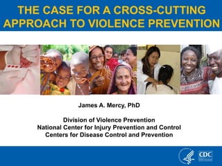 James A. Mercy, PhD
Division of Violence Prevention
National Center for Injury Prevention and Control
Centers for Disease Control and Prevention
THE CASE FOR A CROSS-CUTTING
APPROACH TO VIOLENCE PREVENTION
 