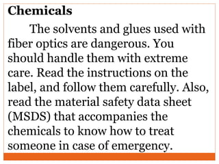 Chemicals
The solvents and glues used with
fiber optics are dangerous. You
should handle them with extreme
care. Read the instructions on the
label, and follow them carefully. Also,
read the material safety data sheet
(MSDS) that accompanies the
chemicals to know how to treat
someone in case of emergency.
 