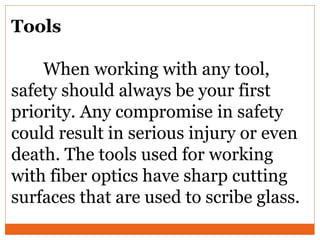 Tools
When working with any tool,
safety should always be your first
priority. Any compromise in safety
could result in serious injury or even
death. The tools used for working
with fiber optics have sharp cutting
surfaces that are used to scribe glass.
 