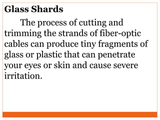 Glass Shards
The process of cutting and
trimming the strands of fiber-optic
cables can produce tiny fragments of
glass or plastic that can penetrate
your eyes or skin and cause severe
irritation.
 