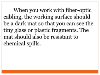 When you work with fiber-optic
cabling, the working surface should
be a dark mat so that you can see the
tiny glass or plastic fragments. The
mat should also be resistant to
chemical spills.
 