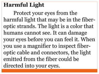 Harmful Light
Protect your eyes from the
harmful light that may be in the fiber-
optic strands. The light is a color that
humans cannot see. It can damage
your eyes before you can feel it. When
you use a magnifier to inspect fiber-
optic cable and connectors, the light
emitted from the fiber could be
directed into your eyes.
 