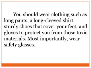 You should wear clothing such as
long pants, a long-sleeved shirt,
sturdy shoes that cover your feet, and
gloves to protect you from those toxic
materials. Most importantly, wear
safety glasses.
 