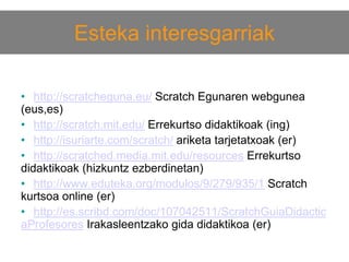 Esteka interesgarriak
• http://scratcheguna.eu/ Scratch Egunaren webgunea
(eus,es)
• http://scratch.mit.edu/ Errekurtso didaktikoak (ing)
• http://isuriarte.com/scratch/ ariketa tarjetatxoak (er)
• http://scratched.media.mit.edu/resources Errekurtso
didaktikoak (hizkuntz ezberdinetan)
• http://www.eduteka.org/modulos/9/279/935/1 Scratch
kurtsoa online (er)
• http://es.scribd.com/doc/107042511/ScratchGuiaDidactic
aProfesores Irakasleentzako gida didaktikoa (er)

 