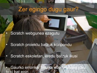 Zer egingo dugu gaur?

• Scratch webgunea ezagutu
• Scratch proiektu batzuk konpondu

• Scratch eskoletan, eredu batzuk ikusi
• Gaurko erronka: binaka edo hirunaka joku

 