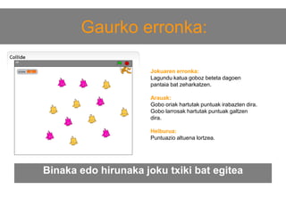 Gaurko erronka:
Jokuaren erronka:
Lagundu katua goboz beteta dagoen
pantaia bat zeharkatzen.
Arauak:
Gobo oriak hartutak puntuak irabazten dira.
Gobo larrosak hartutak puntuak galtzen
dira.
Helburua:
Puntuazio altuena lortzea.

Binaka edo hirunaka joku txiki bat egitea

 