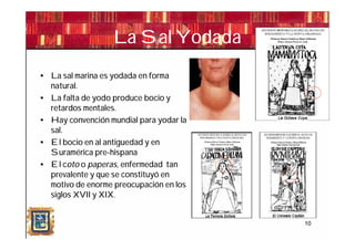 La Sal Yodada
• La sal marina es yodada en forma
  natural.
• La falta de yodo produce bocio y
  retardos mentales.
• Hay convención mundial para yodar la
  sal.
• El bocio en al antiguedad y en
  Suramérica pre-hispana
• El coto o paperas, enfermedad tan
  prevalente y que se constituyó en
  motivo de enorme preocupación en los
  siglos XVII y XIX.
•

                                         10
 