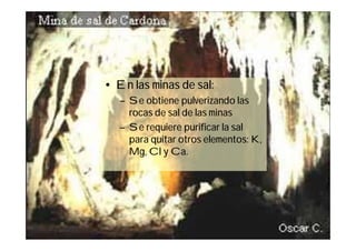 • En las minas de sal:
   – Se obtiene pulverizando las
     rocas de sal de las minas
   – Se requiere purificar la sal
     para quitar otros elementos: K,
     Mg, Cl y Ca.




                                       13
 
