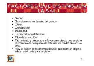 FACTORES QUE DISTINGUEN
        LA SAL
 • Sabor
 • Granulometría –el tamaño del grano–
 • Color
 • Composición
 • solubilidad.
 • La procedencia del mineral
 • Tipo de extracción.
 • Tratamiento y procesado influyen en el efecto que un plato
   aderezado con cualquiera de estas clases tendrá en nuestra
   boca.
 • Hoy se exigen conocimientos básicos que permitan elegir la
   sal más adecuada para un plato.

                                                           20
 