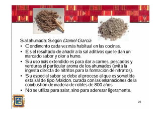Sal ahumada: Según Daniel García
• Condimento cada vez más habitual en las cocinas.
• Es el resultado de añadir a la sal aditivos que le dan un
  marcado sabor y olor a humo.
• Su uso más extendido es para dar a carnes, pescados y
  verduras el particular aroma de los ahumados (evita la
  ingesta directa de nitritos para la formación de nitratos).
• Su especial sabor se debe al proceso al que es sometida
  esta sal de tipo Maldon, curada con las emanaciones de la
  combustión de madera de robles de 800 años.
• No se utiliza para salar, sino para aderezar ligeramente.

                                                                25
 