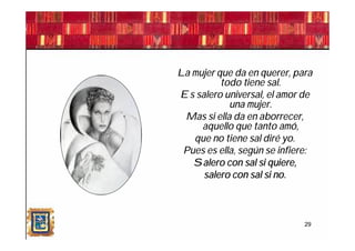 La mujer que da en querer, para
          todo tiene sal.
Es salero universal, el amor de
            una mujer.
 Mas si ella da en aborrecer,
     aquello que tanto amó,
   que no tiene sal diré yo.
 Pues es ella, según se infiere:
   Salero con sal si quiere,
     salero con sal si no.



                              29
 