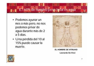 El 60% de nuestro peso total es agua

• Podemos ayunar un
  mes o más pero, no nos
  podemos privar de
  agua durante más de 2
  a 5 días.
• Una pérdida del 10 al
  15% puede causar la
  muerte.
                           EL HOMBRE DE VITRUVIO
                               Leonardo Da Vinci


                                                   7
 